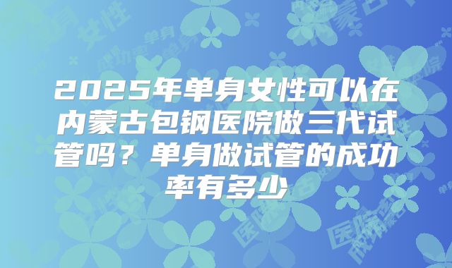 2025年单身女性可以在内蒙古包钢医院做三代试管吗?单身做试管的成功率有多少