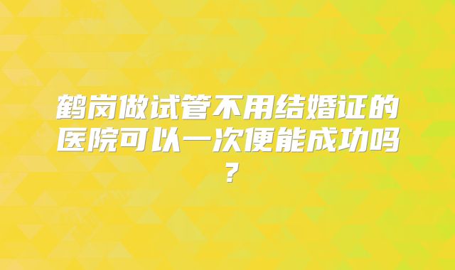 鹤岗做试管不用结婚证的医院可以一次便能成功吗?