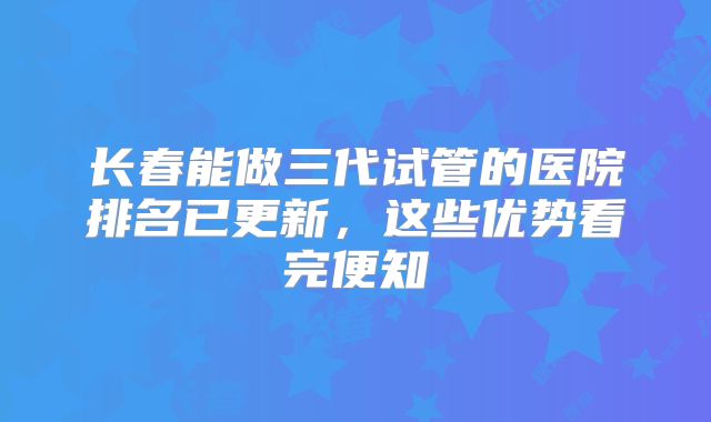 长春能做三代试管的医院排名已更新，这些优势看完便知