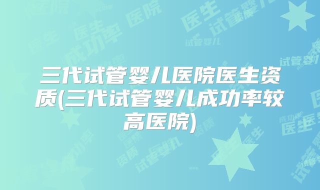 三代试管婴儿医院医生资质(三代试管婴儿成功率较高医院)