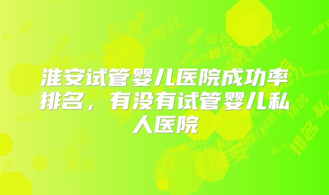 淮安试管婴儿医院成功率排名，有没有试管婴儿私人医院