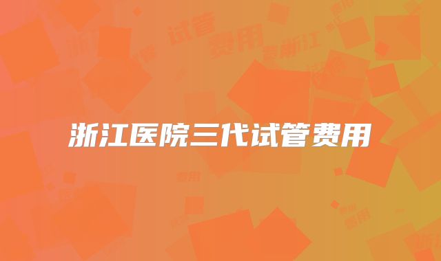 浙江医院三代试管费用