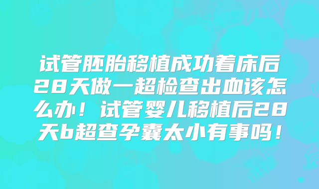 试管胚胎移植成功着床后28天做一超检查出血该怎么办!试管婴儿移植后28天b超查孕囊太小有事吗!
