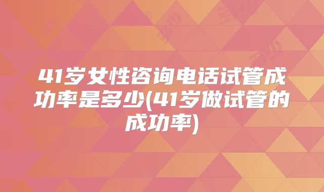41岁女性咨询电话试管成功率是多少(41岁做试管的成功率)
