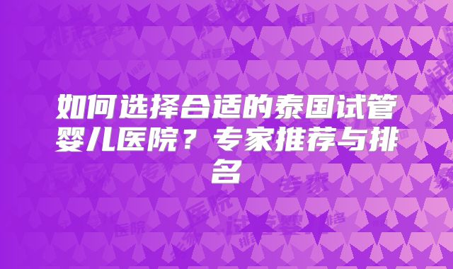 如何选择合适的泰国试管婴儿医院？专家推荐与排名