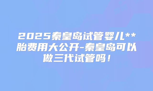 2025秦皇岛试管婴儿**胎费用大公开-秦皇岛可以做三代试管吗！