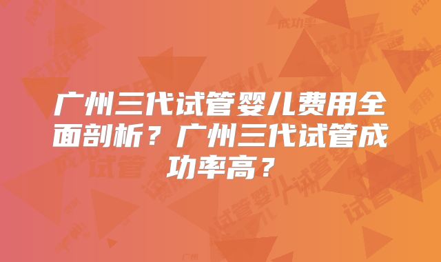 广州三代试管婴儿费用全面剖析？广州三代试管成功率高？