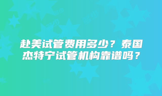 赴美试管费用多少?泰国杰特宁试管机构靠谱吗?