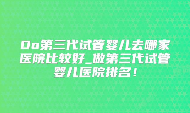 Do第三代试管婴儿去哪家医院比较好_做第三代试管婴儿医院排名！