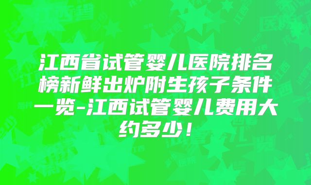 江西省试管婴儿医院排名榜新鲜出炉附生孩子条件一览-江西试管婴儿费用大约多少！