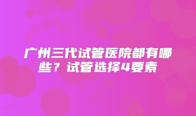 广州三代试管医院都有哪些?试管选择4要素