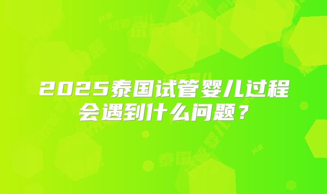 2025泰国试管婴儿过程会遇到什么问题？