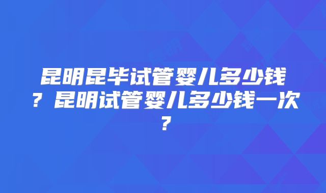 昆明昆毕试管婴儿多少钱？昆明试管婴儿多少钱一次？
