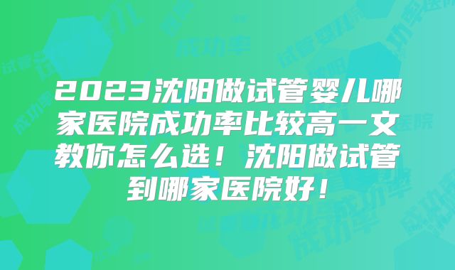 2023沈阳做试管婴儿哪家医院成功率比较高一文教你怎么选!沈阳做试管到哪家医院好!