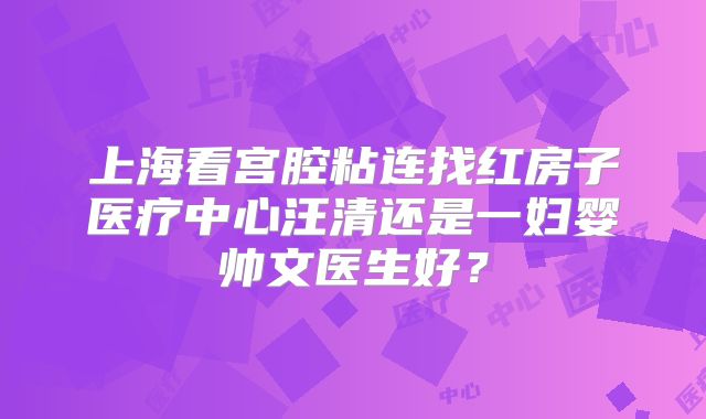 上海看宫腔粘连找红房子医疗中心汪清还是一妇婴帅文医生好？