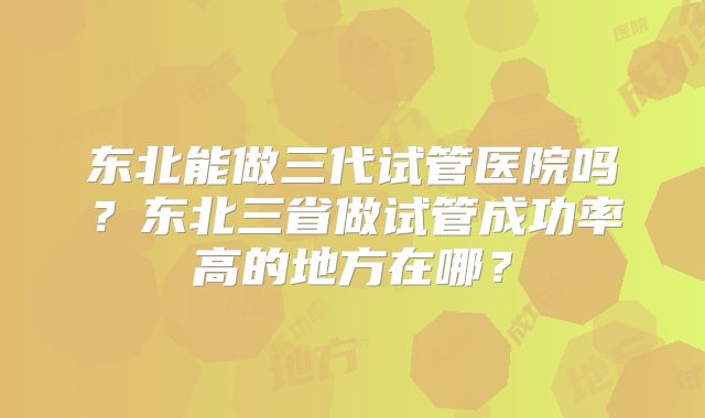 东北能做三代试管医院吗？东北三省做试管成功率高的地方在哪？