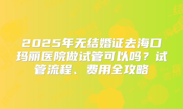 2025年无结婚证去海口玛丽医院做试管可以吗？试管流程、费用全攻略