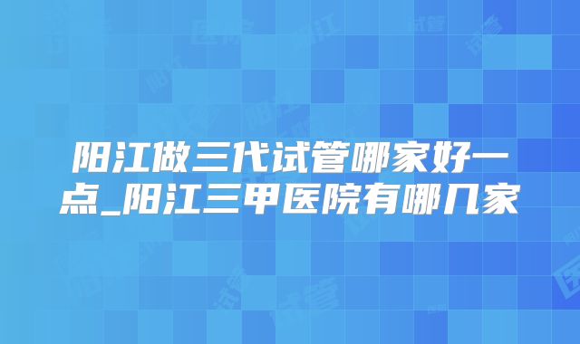 阳江做三代试管哪家好一点_阳江三甲医院有哪几家