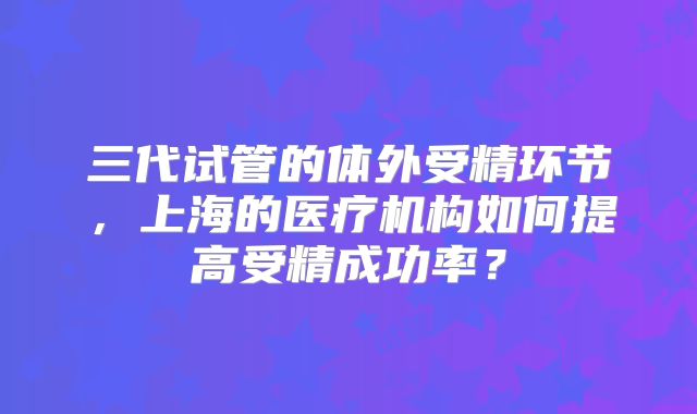 三代试管的体外受精环节，上海的医疗机构如何提高受精成功率？