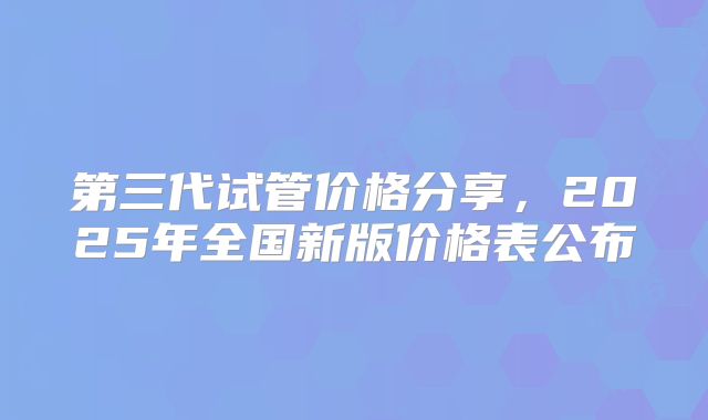 第三代试管价格分享，2025年全国新版价格表公布