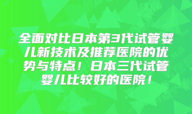 全面对比日本第3代试管婴儿新技术及推荐医院的优势与特点!日本三代试管婴儿比较好的医院!