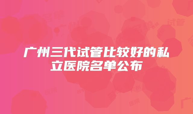 广州三代试管比较好的私立医院名单公布