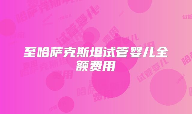 至哈萨克斯坦试管婴儿全额费用