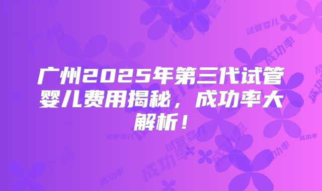 广州2025年第三代试管婴儿费用揭秘，成功率大解析！