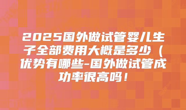 2025国外做试管婴儿生子全部费用大概是多少(优势有哪些-国外做试管成功率很高吗!