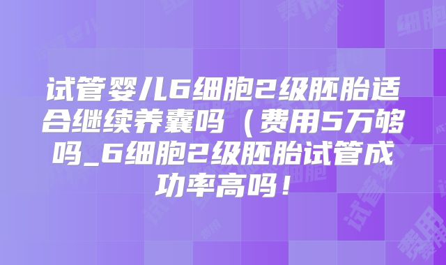 试管婴儿6细胞2级胚胎适合继续养囊吗(费用5万够吗_6细胞2级胚胎试管成功率高吗!