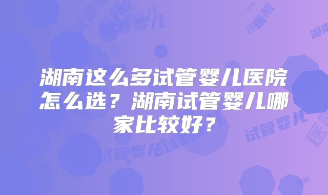 湖南这么多试管婴儿医院怎么选？湖南试管婴儿哪家比较好？
