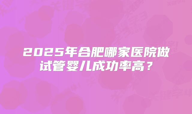 2025年合肥哪家医院做试管婴儿成功率高？