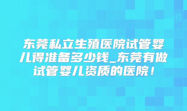 东莞私立生殖医院试管婴儿得准备多少钱_东莞有做试管婴儿资质的医院!