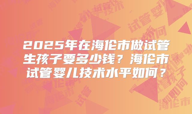 2025年在海伦市做试管生孩子要多少钱?海伦市试管婴儿技术水平如何?
