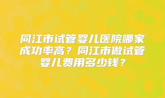 同江市试管婴儿医院哪家成功率高？同江市做试管婴儿费用多少钱？