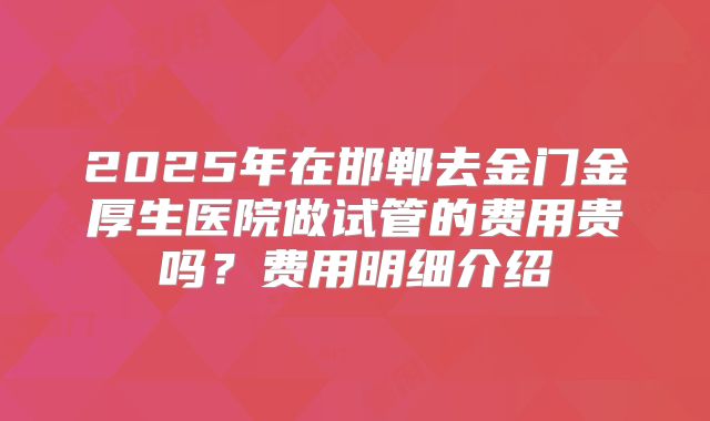 2025年在邯郸去金门金厚生医院做试管的费用贵吗？费用明细介绍