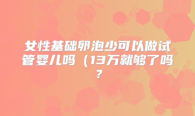 女性基础卵泡少可以做试管婴儿吗(13万就够了吗?