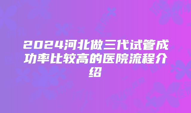 2024河北做三代试管成功率比较高的医院流程介绍