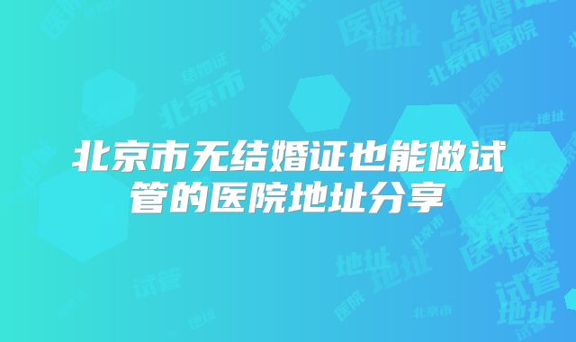 北京市无结婚证也能做试管的医院地址分享