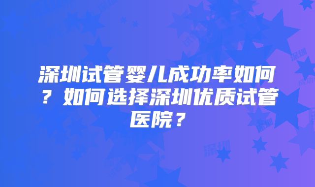 深圳试管婴儿成功率如何?如何选择深圳优质试管医院?