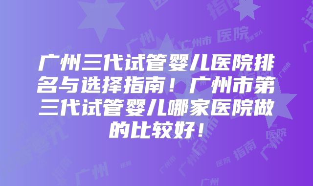 广州三代试管婴儿医院排名与选择指南！广州市第三代试管婴儿哪家医院做的比较好！