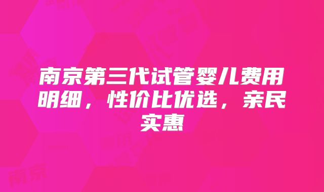 南京第三代试管婴儿费用明细,性价比优选,亲民实惠