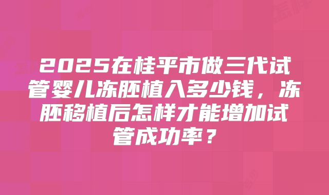 2025在桂平市做三代试管婴儿冻胚植入多少钱,冻胚移植后怎样才能增加试管成功率?