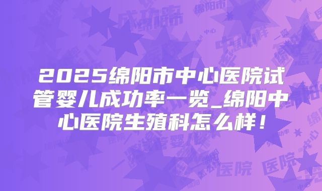 2025绵阳市中心医院试管婴儿成功率一览_绵阳中心医院生殖科怎么样！
