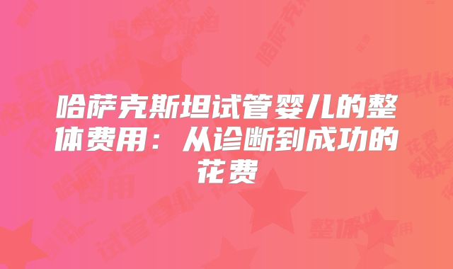 哈萨克斯坦试管婴儿的整体费用：从诊断到成功的花费