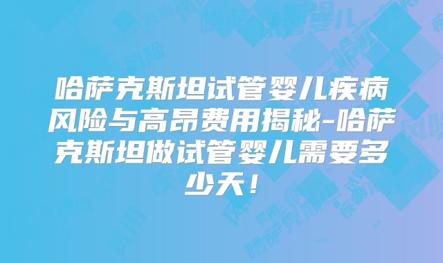 哈萨克斯坦试管婴儿疾病风险与高昂费用揭秘-哈萨克斯坦做试管婴儿需要多少天！
