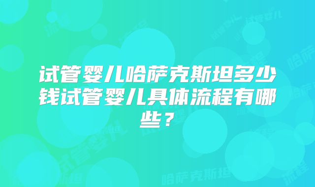 试管婴儿哈萨克斯坦多少钱试管婴儿具体流程有哪些?