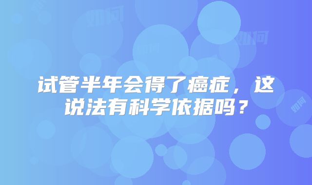 试管半年会得了癌症,这说法有科学依据吗?