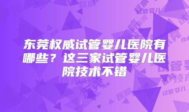 东莞权威试管婴儿医院有哪些？这三家试管婴儿医院技术不错