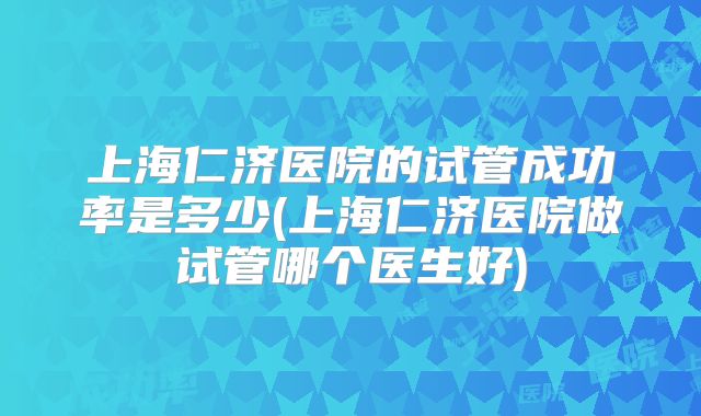 上海仁济医院的试管成功率是多少(上海仁济医院做试管哪个医生好)